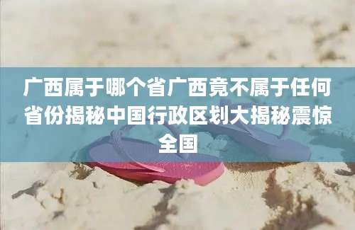 广西属于哪个省广西竟不属于任何省份揭秘中国行政区划大揭秘震惊全国