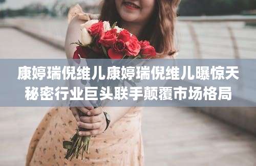 康婷瑞倪维儿康婷瑞倪维儿曝惊天秘密行业巨头联手颠覆市场格局