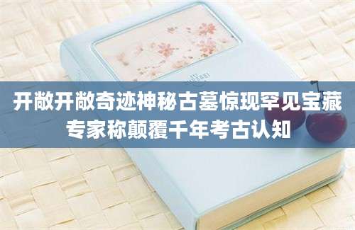 开敞开敞奇迹神秘古墓惊现罕见宝藏专家称颠覆千年考古认知