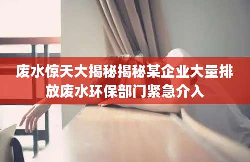 废水惊天大揭秘揭秘某企业大量排放废水环保部门紧急介入