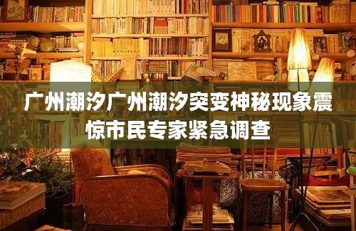 广州潮汐广州潮汐突变神秘现象震惊市民专家紧急调查