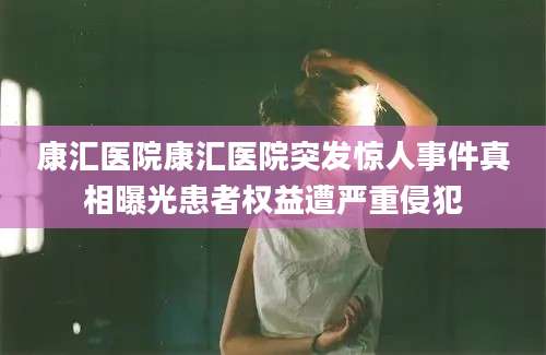 康汇医院康汇医院突发惊人事件真相曝光患者权益遭严重侵犯