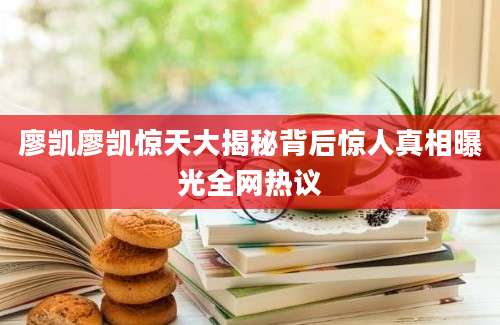 廖凯廖凯惊天大揭秘背后惊人真相曝光全网热议