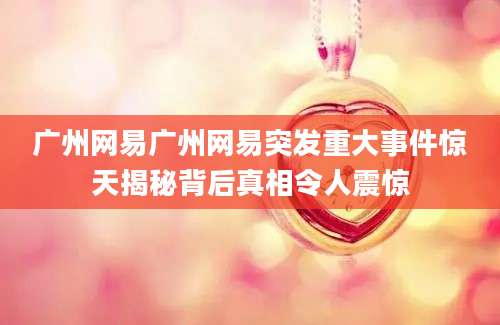广州网易广州网易突发重大事件惊天揭秘背后真相令人震惊
