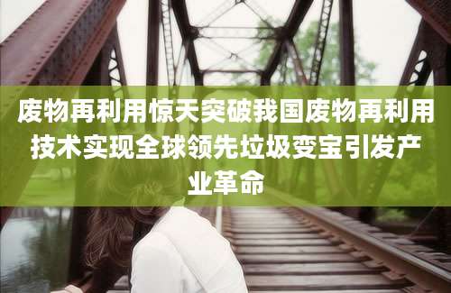 废物再利用惊天突破我国废物再利用技术实现全球领先垃圾变宝引发产业革命