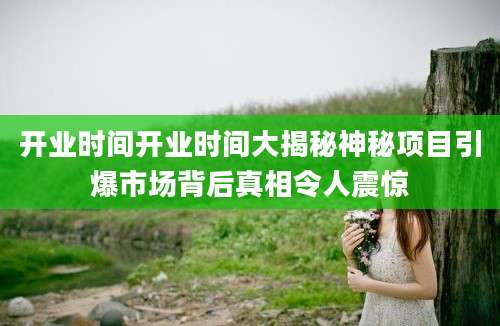 开业时间开业时间大揭秘神秘项目引爆市场背后真相令人震惊