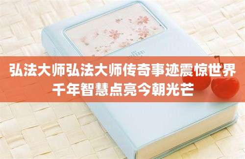 弘法大师弘法大师传奇事迹震惊世界千年智慧点亮今朝光芒