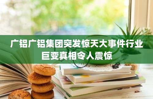 广铝广铝集团突发惊天大事件行业巨变真相令人震惊