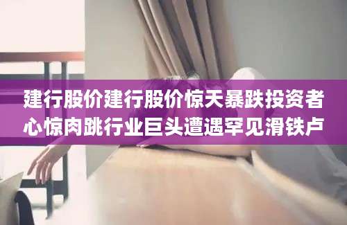 建行股价建行股价惊天暴跌投资者心惊肉跳行业巨头遭遇罕见滑铁卢