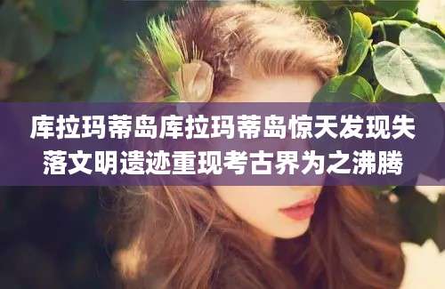 库拉玛蒂岛库拉玛蒂岛惊天发现失落文明遗迹重现考古界为之沸腾