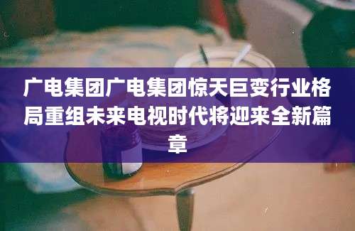 广电集团广电集团惊天巨变行业格局重组未来电视时代将迎来全新篇章