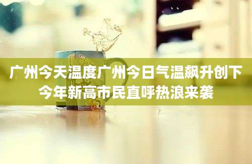 广州今天温度广州今日气温飙升创下今年新高市民直呼热浪来袭