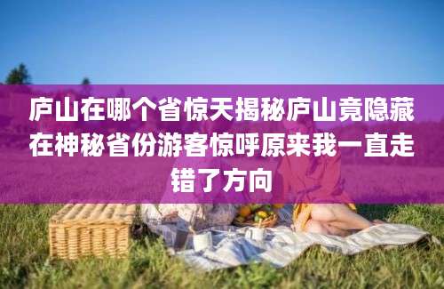 庐山在哪个省惊天揭秘庐山竟隐藏在神秘省份游客惊呼原来我一直走错了方向