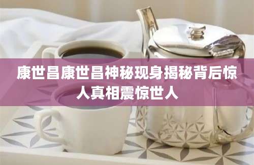 康世昌康世昌神秘现身揭秘背后惊人真相震惊世人
