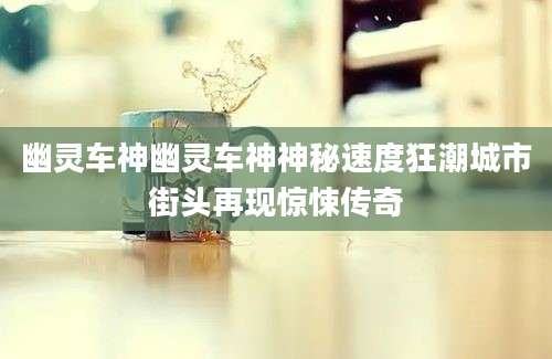 幽灵车神幽灵车神神秘速度狂潮城市街头再现惊悚传奇