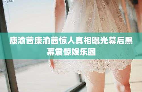 康渝茜康渝茜惊人真相曝光幕后黑幕震惊娱乐圈