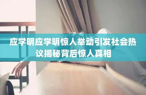 应学明应学明惊人举动引发社会热议揭秘背后惊人真相