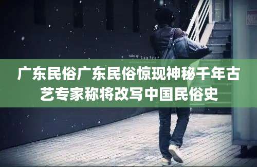 广东民俗广东民俗惊现神秘千年古艺专家称将改写中国民俗史