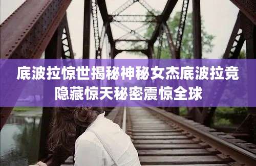 底波拉惊世揭秘神秘女杰底波拉竟隐藏惊天秘密震惊全球