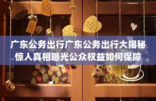 广东公务出行广东公务出行大揭秘惊人真相曝光公众权益如何保障