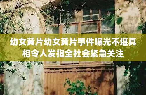 幼女黄片幼女黄片事件曝光不堪真相令人发指全社会紧急关注