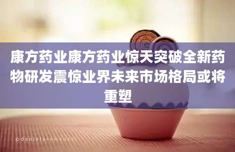 康方药业康方药业惊天突破全新药物研发震惊业界未来市场格局或将重塑