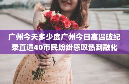 广州今天多少度广州今日高温破纪录直逼40市民纷纷感叹热到融化