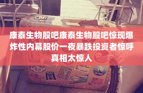 康泰生物股吧康泰生物股吧惊现爆炸性内幕股价一夜暴跌投资者惊呼真相太惊人