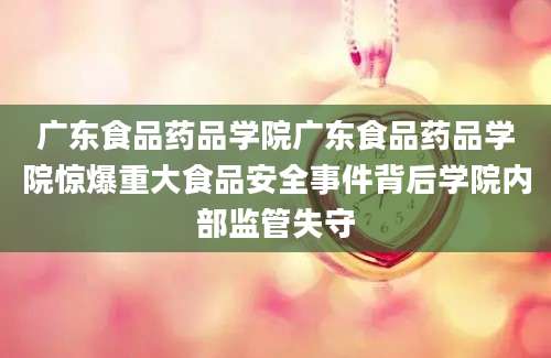 广东食品药品学院广东食品药品学院惊爆重大食品安全事件背后学院内部监管失守