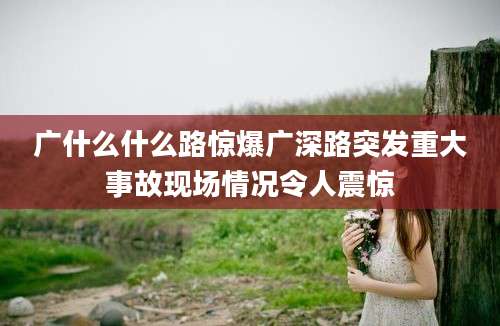 广什么什么路惊爆广深路突发重大事故现场情况令人震惊