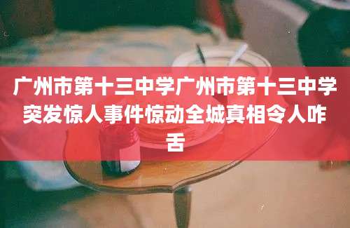 广州市第十三中学广州市第十三中学突发惊人事件惊动全城真相令人咋舌