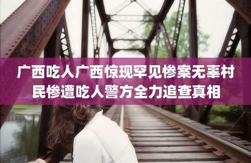 广西吃人广西惊现罕见惨案无辜村民惨遭吃人警方全力追查真相