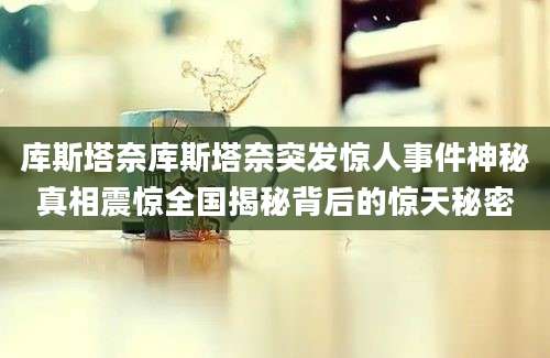 库斯塔奈库斯塔奈突发惊人事件神秘真相震惊全国揭秘背后的惊天秘密