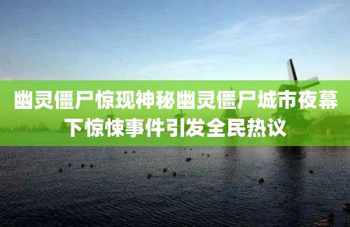 幽灵僵尸惊现神秘幽灵僵尸城市夜幕下惊悚事件引发全民热议