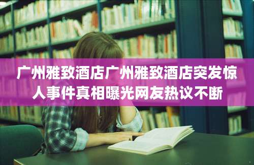 广州雅致酒店广州雅致酒店突发惊人事件真相曝光网友热议不断