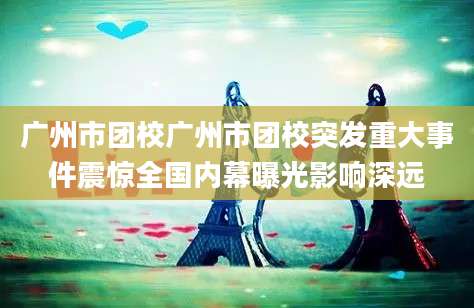 广州市团校广州市团校突发重大事件震惊全国内幕曝光影响深远