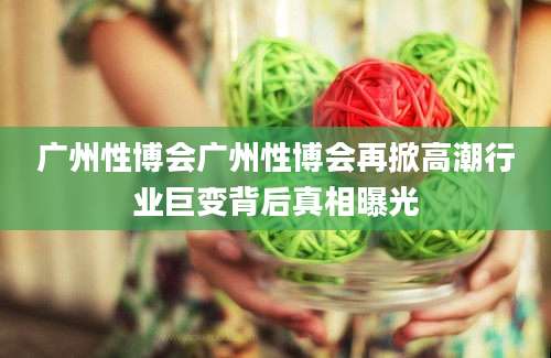 广州性博会广州性博会再掀高潮行业巨变背后真相曝光