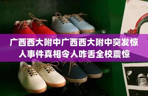 广西西大附中广西西大附中突发惊人事件真相令人咋舌全校震惊