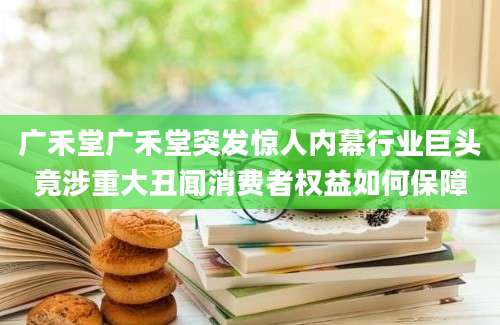 广禾堂广禾堂突发惊人内幕行业巨头竟涉重大丑闻消费者权益如何保障
