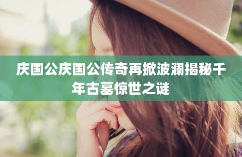 庆国公庆国公传奇再掀波澜揭秘千年古墓惊世之谜
