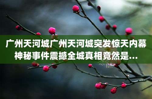 广州天河城广州天河城突发惊天内幕神秘事件震撼全城真相竟然是...