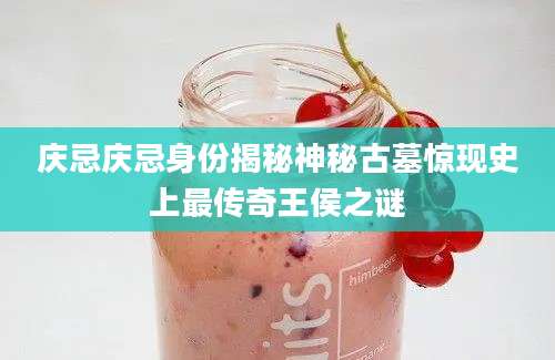 庆忌庆忌身份揭秘神秘古墓惊现史上最传奇王侯之谜