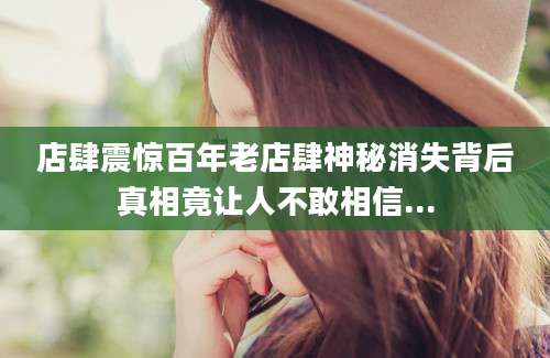 店肆震惊百年老店肆神秘消失背后真相竟让人不敢相信...