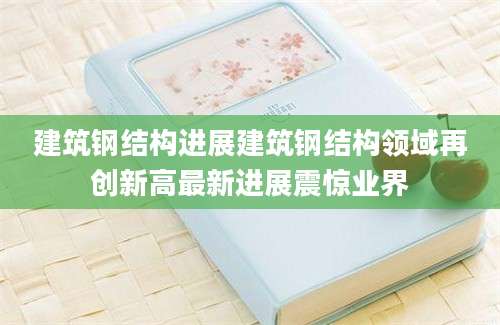 建筑钢结构进展建筑钢结构领域再创新高最新进展震惊业界