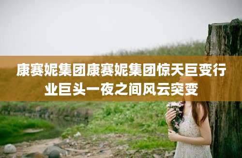 康赛妮集团康赛妮集团惊天巨变行业巨头一夜之间风云突变