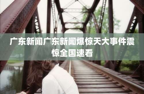 广东新闻广东新闻爆惊天大事件震惊全国速看