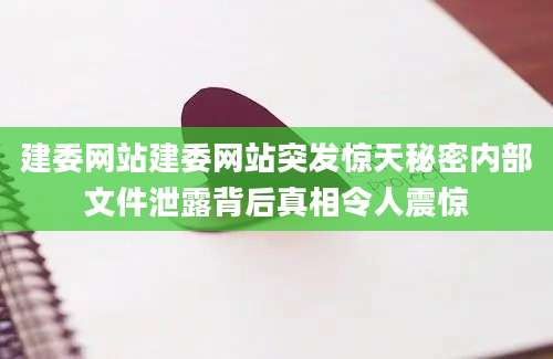 建委网站建委网站突发惊天秘密内部文件泄露背后真相令人震惊