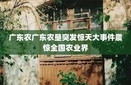 广东农广东农垦突发惊天大事件震惊全国农业界