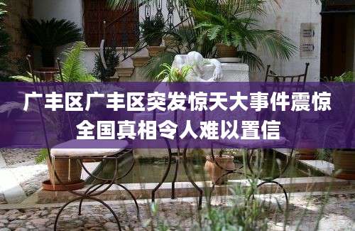 广丰区广丰区突发惊天大事件震惊全国真相令人难以置信