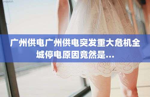 广州供电广州供电突发重大危机全城停电原因竟然是...